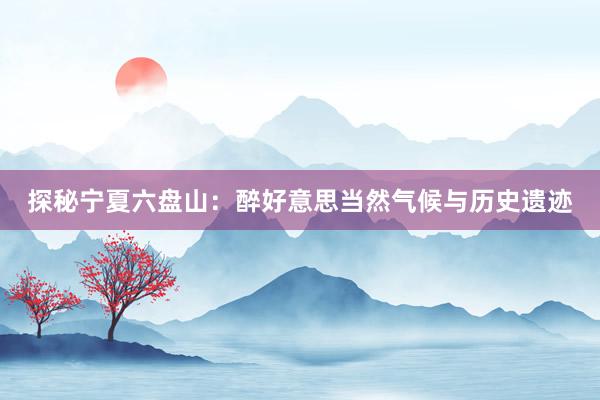 探秘宁夏六盘山：醉好意思当然气候与历史遗迹